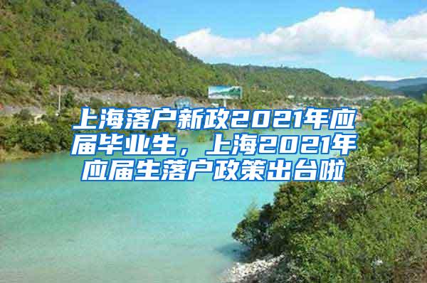 上海落户新政2021年应届毕业生，上海2021年应届生落户政策出台啦