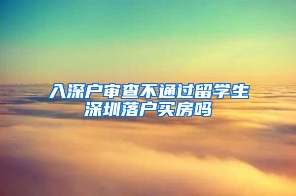 入深户审查不通过留学生深圳落户买房吗