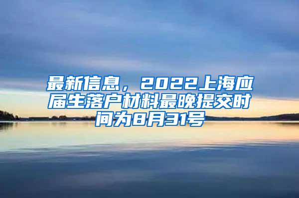 最新信息，2022上海应届生落户材料最晚提交时间为8月31号