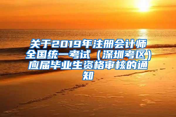 关于2019年注册会计师全国统一考试（深圳考区）应届毕业生资格审核的通知