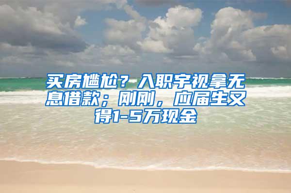 买房尴尬？入职宇视拿无息借款；刚刚，应届生又得1-5万现金