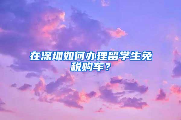 在深圳如何办理留学生免税购车？