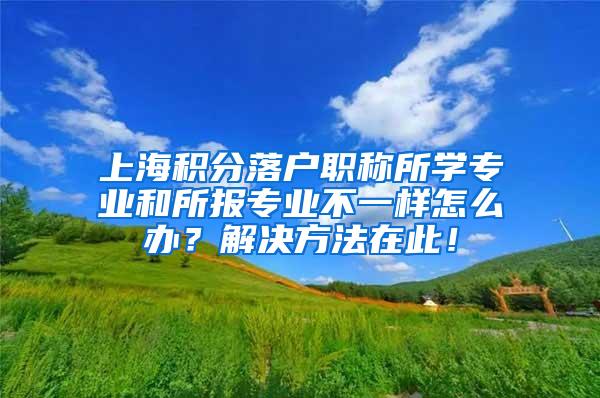 上海积分落户职称所学专业和所报专业不一样怎么办？解决方法在此！