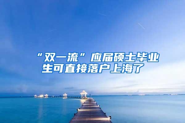 “双一流”应届硕士毕业生可直接落户上海了