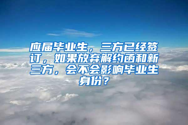 应届毕业生，三方已经签订，如果放弃解约函和新三方，会不会影响毕业生身份？