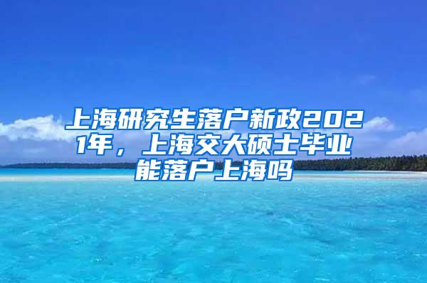 上海研究生落户新政2021年，上海交大硕士毕业能落户上海吗