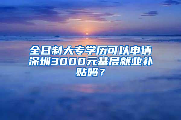 全日制大专学历可以申请深圳3000元基层就业补贴吗？