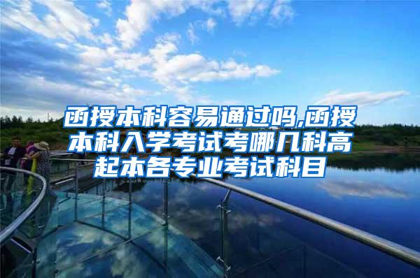 函授本科容易通过吗,函授本科入学考试考哪几科高起本各专业考试科目