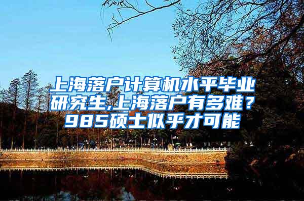 上海落户计算机水平毕业研究生,上海落户有多难？985硕士似乎才可能