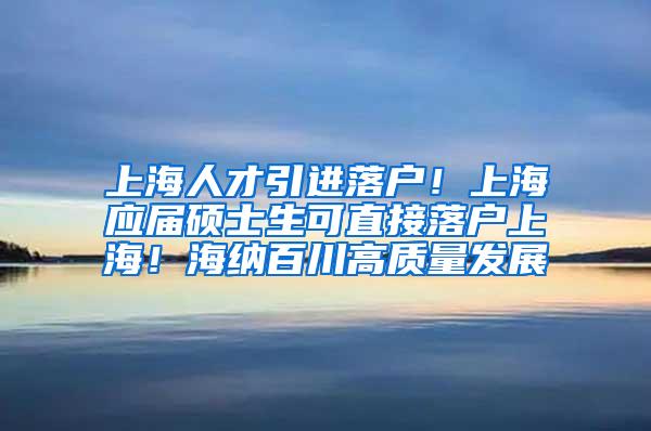 上海人才引进落户！上海应届硕士生可直接落户上海！海纳百川高质量发展