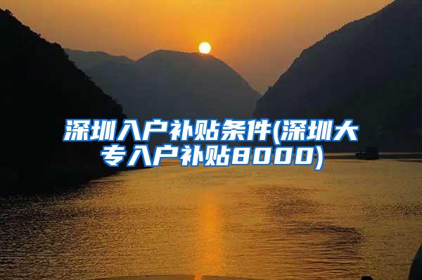 深圳入户补贴条件(深圳大专入户补贴8000)