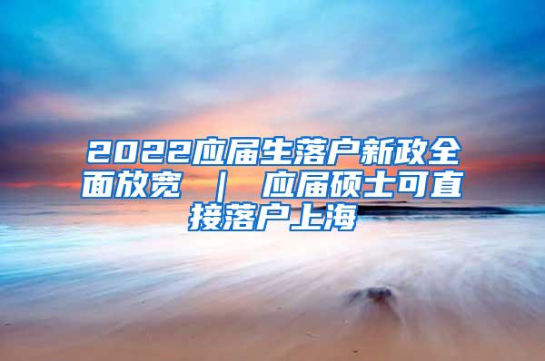 2022应届生落户新政全面放宽 ｜ 应届硕士可直接落户上海