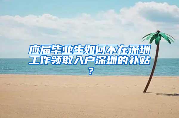 应届毕业生如何不在深圳工作领取入户深圳的补贴？