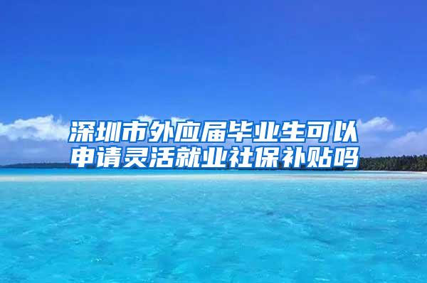 深圳市外应届毕业生可以申请灵活就业社保补贴吗