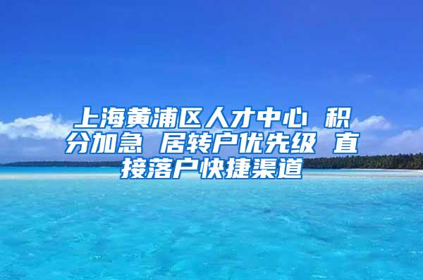 上海黄浦区人才中心 积分加急 居转户优先级 直接落户快捷渠道