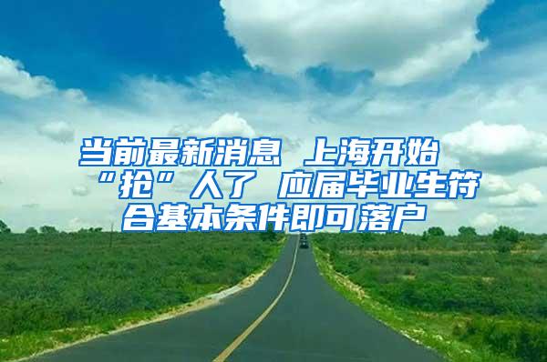 当前最新消息 上海开始“抢”人了 应届毕业生符合基本条件即可落户