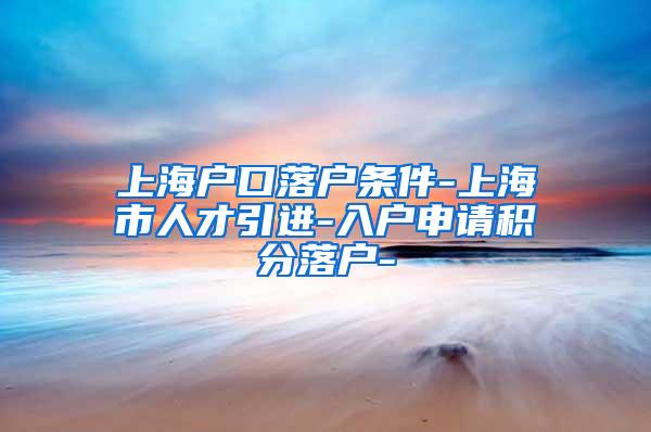 上海户口落户条件-上海市人才引进-入户申请积分落户-