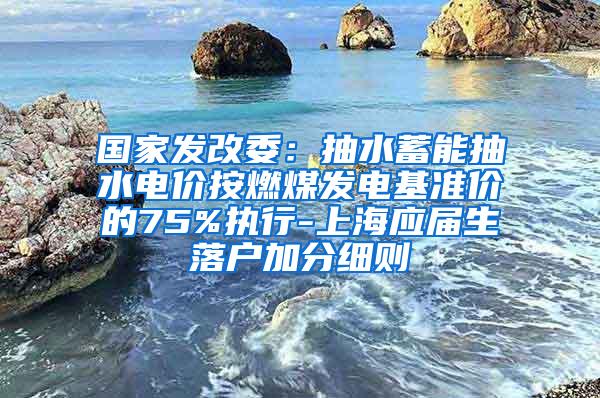 国家发改委：抽水蓄能抽水电价按燃煤发电基准价的75%执行-上海应届生落户加分细则