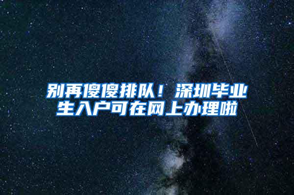 别再傻傻排队！深圳毕业生入户可在网上办理啦