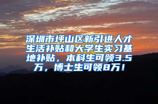 深圳市坪山区新引进人才生活补贴和大学生实习基地补贴，本科生可领3.5万，博士生可领8万！