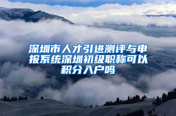 深圳市人才引进测评与申报系统深圳初级职称可以积分入户吗