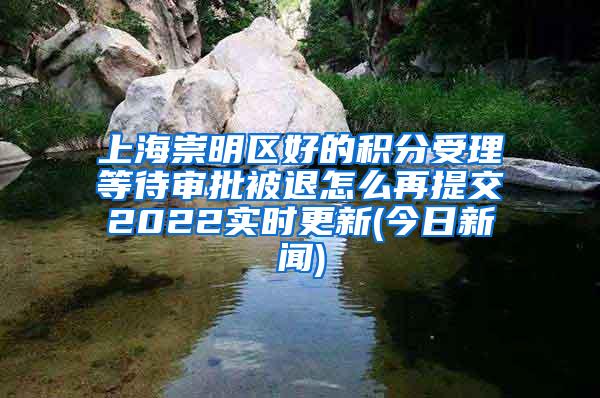 上海崇明区好的积分受理等待审批被退怎么再提交2022实时更新(今日新闻)