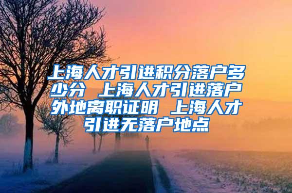 上海人才引进积分落户多少分 上海人才引进落户外地离职证明 上海人才引进无落户地点