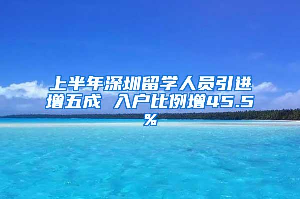 上半年深圳留学人员引进增五成 入户比例增45.5%