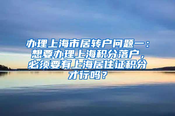 办理上海市居转户问题一：想要办理上海积分落户，必须要有上海居住证积分才行吗？