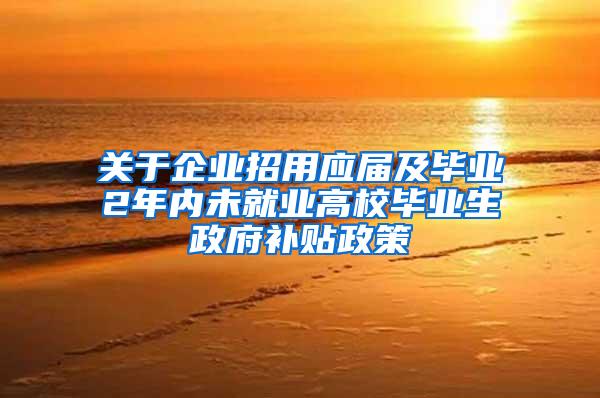 关于企业招用应届及毕业2年内未就业高校毕业生政府补贴政策