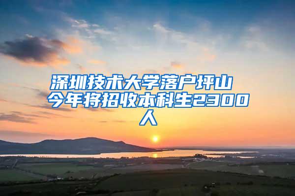 深圳技术大学落户坪山 今年将招收本科生2300人