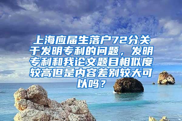 上海应届生落户72分关于发明专利的问题，发明专利和我论文题目相似度较高但是内容差别较大可以吗？