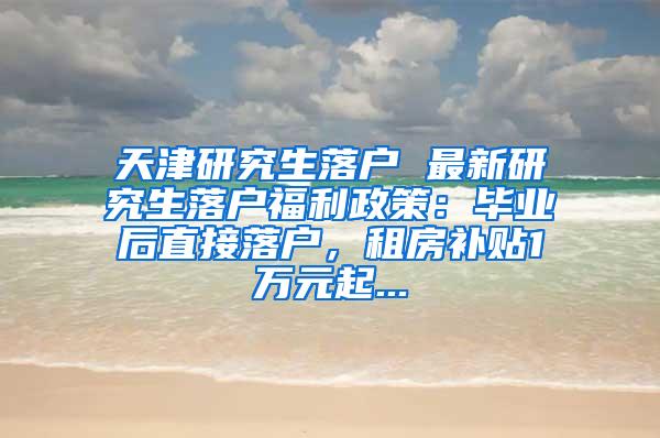 天津研究生落户 最新研究生落户福利政策：毕业后直接落户，租房补贴1万元起...