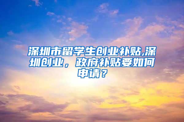 深圳市留学生创业补贴,深圳创业，政府补贴要如何申请？