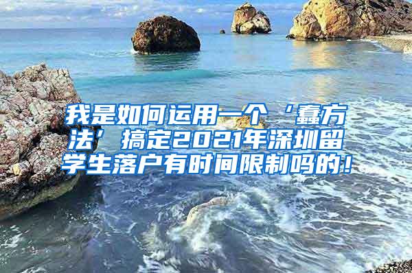 我是如何运用一个‘蠢方法’搞定2021年深圳留学生落户有时间限制吗的！