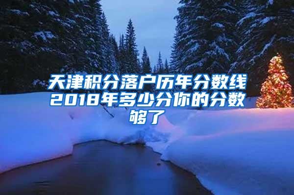 天津积分落户历年分数线2018年多少分你的分数够了