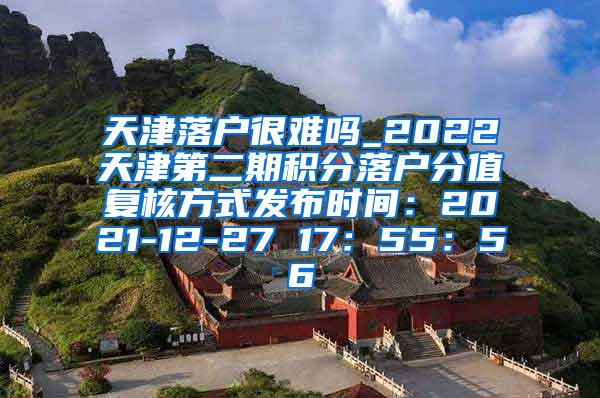 天津落户很难吗_2022天津第二期积分落户分值复核方式发布时间：2021-12-27 17：55：56