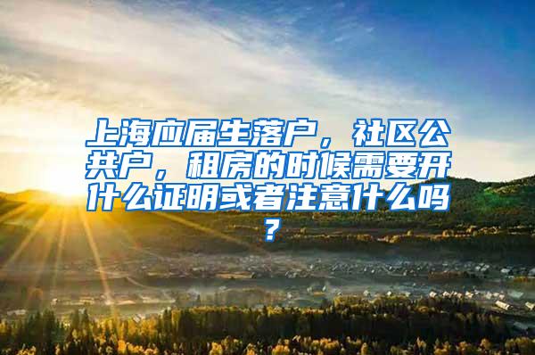 上海应届生落户，社区公共户，租房的时候需要开什么证明或者注意什么吗？