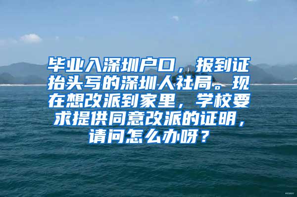 毕业入深圳户口，报到证抬头写的深圳人社局。现在想改派到家里，学校要求提供同意改派的证明，请问怎么办呀？