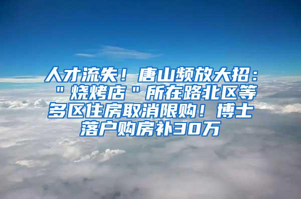 人才流失！唐山频放大招：＂烧烤店＂所在路北区等多区住房取消限购！博士落户购房补30万