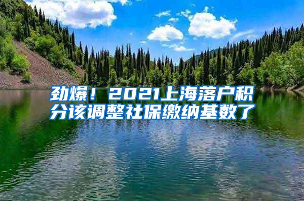 劲爆！2021上海落户积分该调整社保缴纳基数了