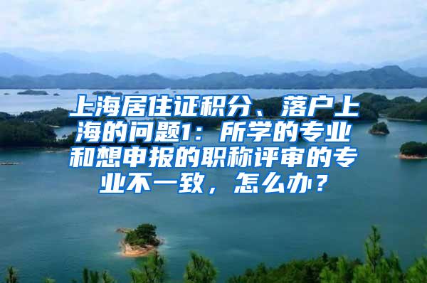 上海居住证积分、落户上海的问题1：所学的专业和想申报的职称评审的专业不一致，怎么办？