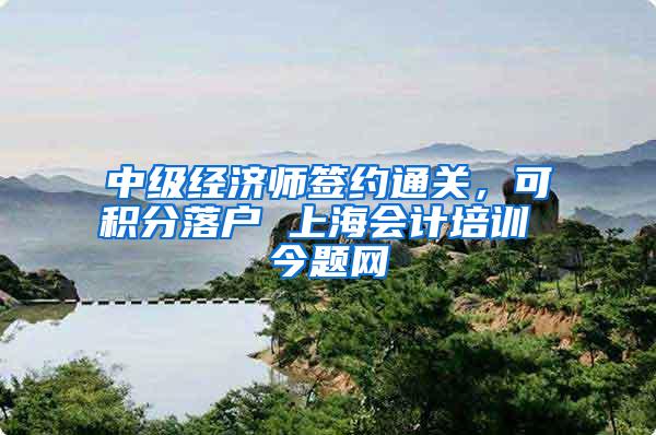 中级经济师签约通关，可积分落户 上海会计培训 今题网