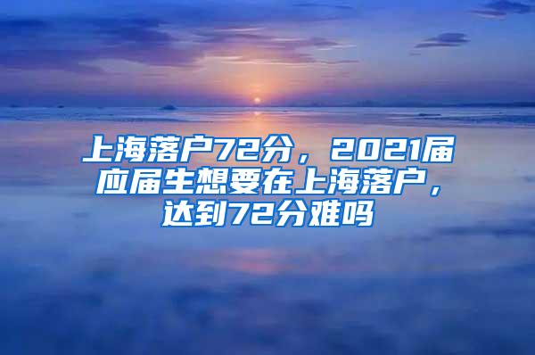 上海落户72分，2021届应届生想要在上海落户，达到72分难吗