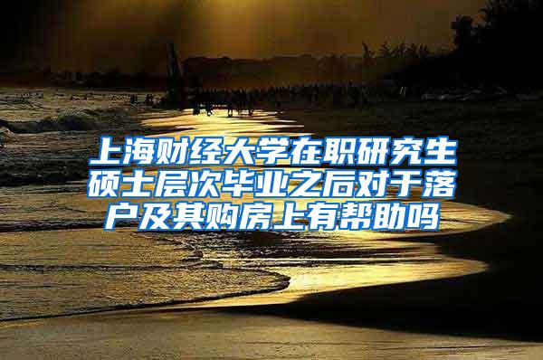 上海财经大学在职研究生硕士层次毕业之后对于落户及其购房上有帮助吗