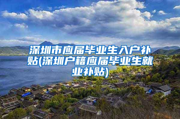 深圳市应届毕业生入户补贴(深圳户籍应届毕业生就业补贴)