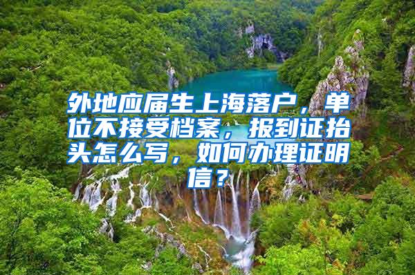 外地应届生上海落户，单位不接受档案，报到证抬头怎么写，如何办理证明信？