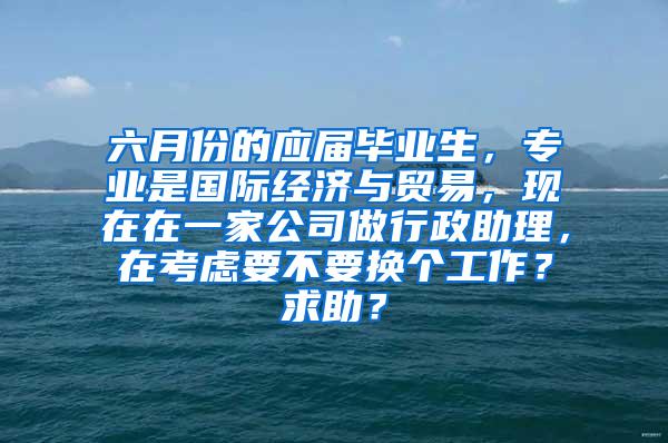 六月份的应届毕业生，专业是国际经济与贸易，现在在一家公司做行政助理，在考虑要不要换个工作？求助？