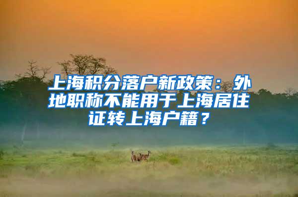 上海积分落户新政策：外地职称不能用于上海居住证转上海户籍？