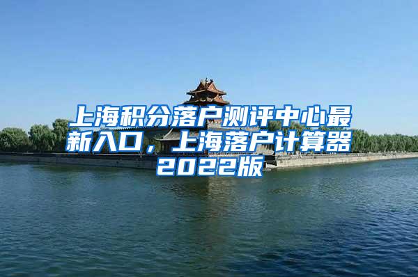 上海积分落户测评中心最新入口，上海落户计算器2022版